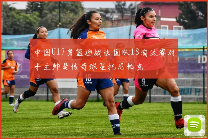 中国U17男篮迎战法国队18淘汰赛对手主帅是传奇球星托尼帕克