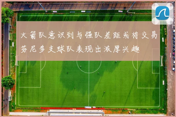 火箭队意识到与强队差距或将交易芬尼多支球队表现出浓厚兴趣