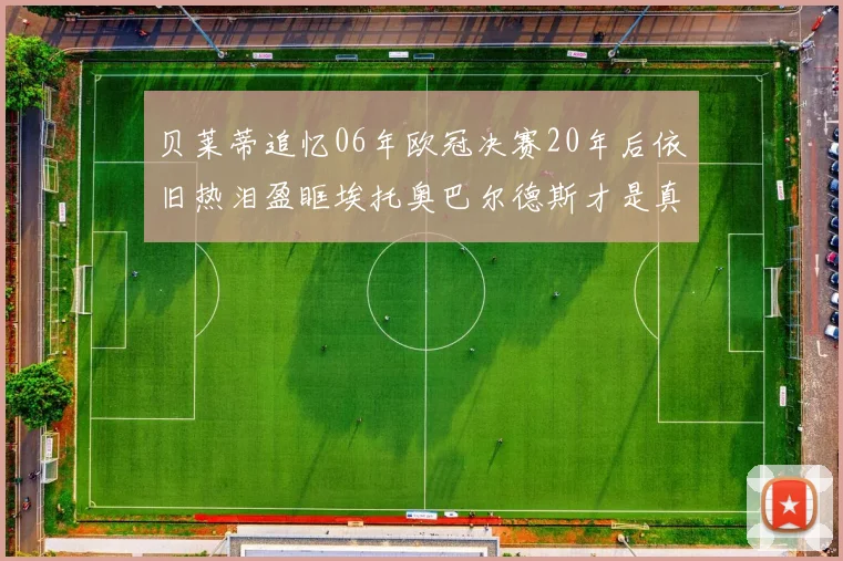 贝莱蒂追忆06年欧冠决赛20年后依旧热泪盈眶埃托奥巴尔德斯才是真正的英雄