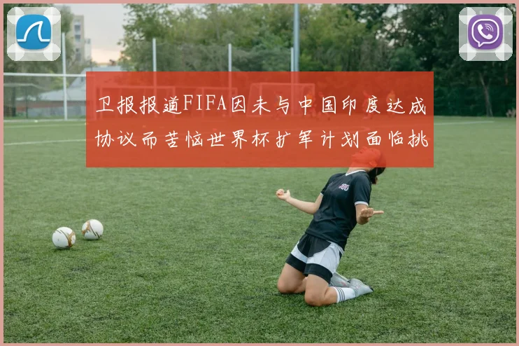 卫报报道FIFA因未与中国印度达成协议而苦恼世界杯扩军计划面临挑战