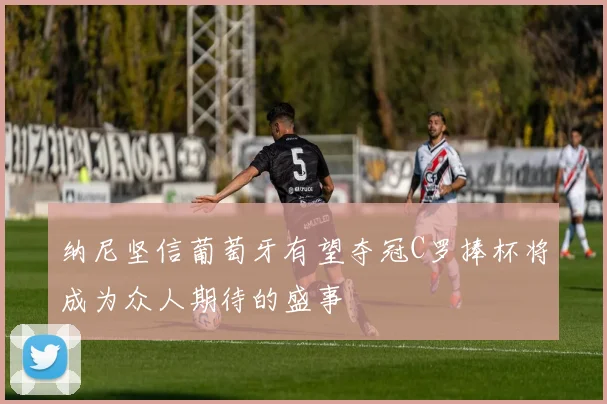 纳尼坚信葡萄牙有望夺冠C罗捧杯将成为众人期待的盛事