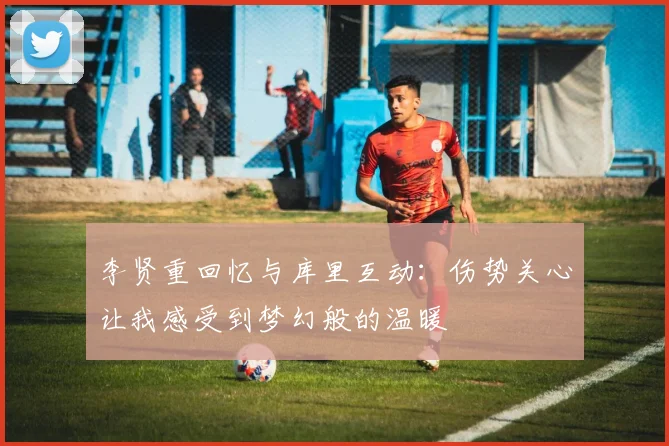 李贤重回忆与库里互动:伤势关心让我感受到梦幻般的温暖