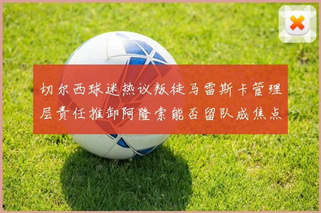切尔西球迷热议叛徒马雷斯卡管理层责任推卸阿隆索能否留队成焦点
