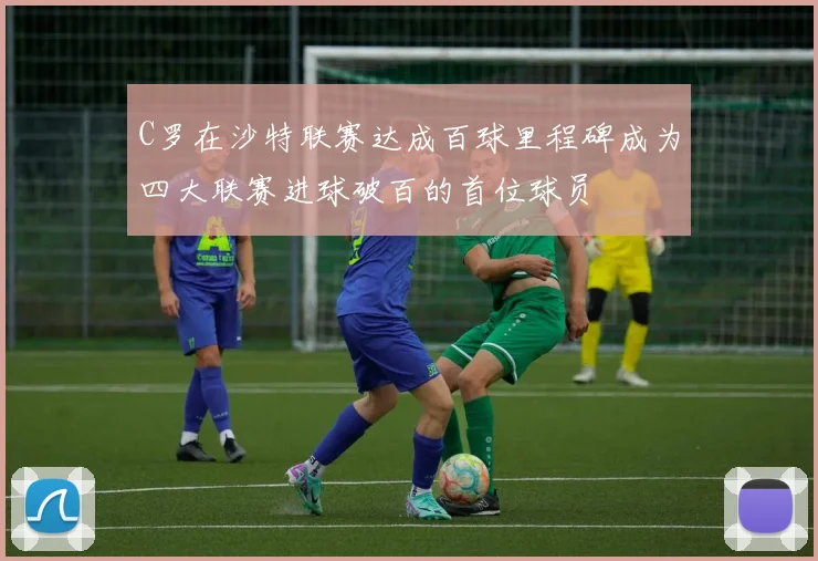 C罗在沙特联赛达成百球里程碑成为四大联赛进球破百的首位球员