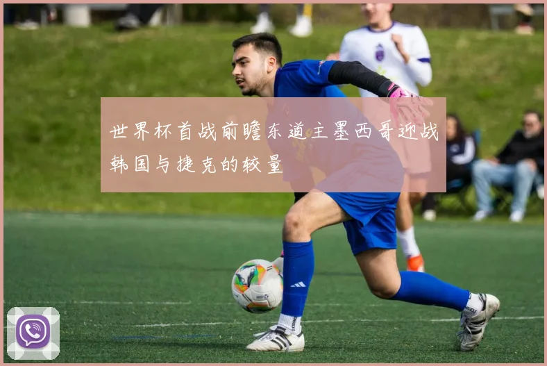 世界杯首战前瞻东道主墨西哥迎战韩国与捷克的较量