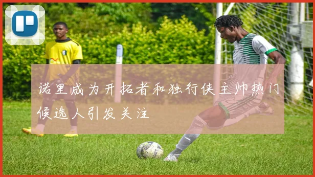 诺里成为开拓者和独行侠主帅热门候选人引发关注