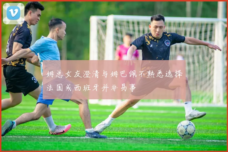 姆总女友澄清与姆巴佩不熟悉选择法国或西班牙并非易事