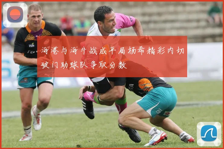 海港与海牛战成平局杨希精彩内切破门助球队争取分数