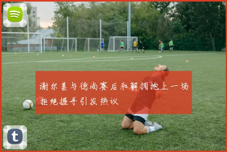 谢尔基与德尚赛后和解拥抱上一场拒绝握手引发热议