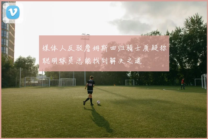 媒体人反驳詹姆斯回归骑士质疑称聪明球员总能找到解决之道