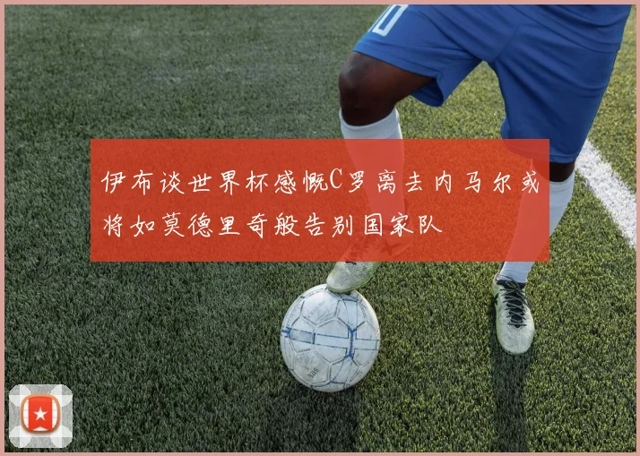 伊布谈世界杯感慨C罗离去内马尔或将如莫德里奇般告别国家队