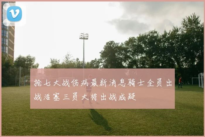 抢七大战伤病最新消息骑士全员出战活塞三员大将出战成疑