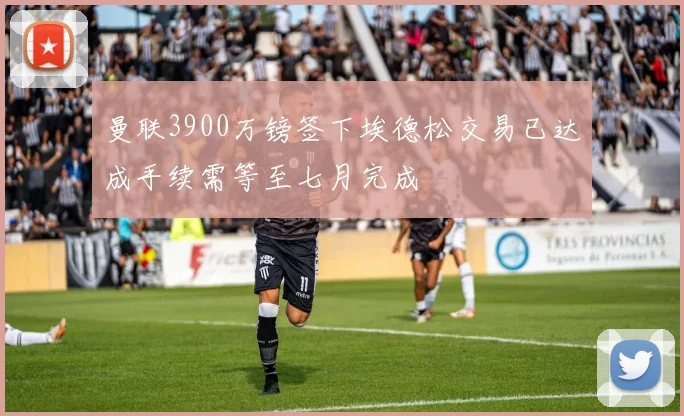 曼联3900万镑签下埃德松交易已达成手续需等至七月完成