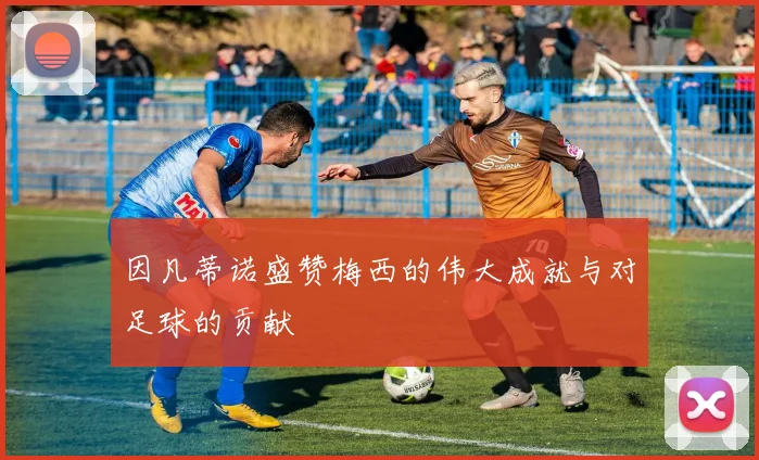 因凡蒂诺盛赞梅西的伟大成就与对足球的贡献