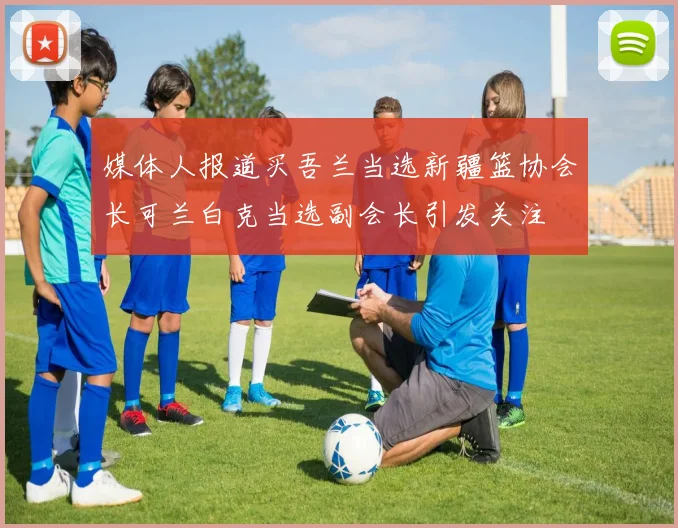 媒体人报道买吾兰当选新疆篮协会长可兰白克当选副会长引发关注