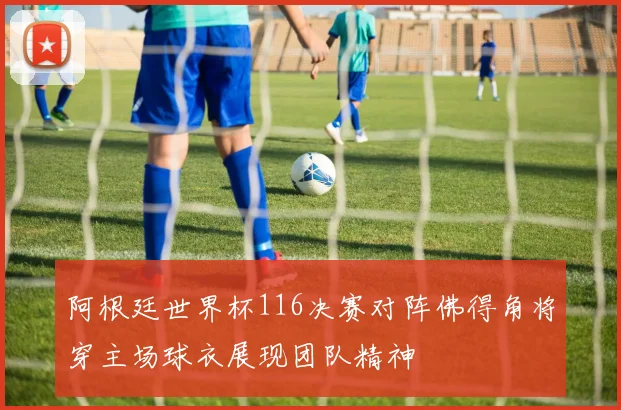 阿根廷世界杯116决赛对阵佛得角将穿主场球衣展现团队精神