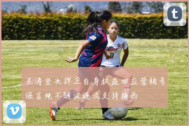 王涛坚决捍卫自身权益回应营销号谣言绝不随波逐流支持梅西