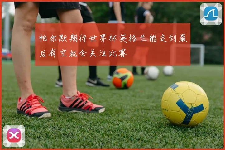 帕尔默期待世界杯英格兰能走到最后有空就会关注比赛