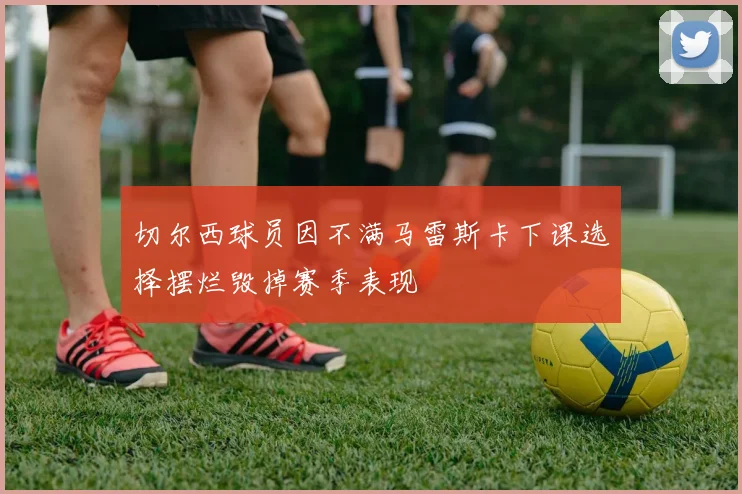 切尔西球员因不满马雷斯卡下课选择摆烂毁掉赛季表现