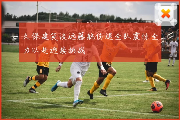 久保建英谈远藤航伤退全队震惊全力以赴迎接挑战