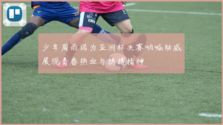 少年周雨诺为亚洲杯决赛呐喊助威展现青春热血与拼搏精神