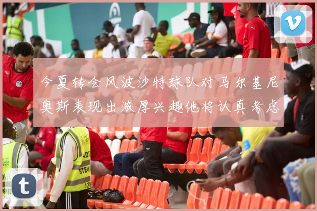 今夏转会风波沙特球队对马尔基尼奥斯表现出浓厚兴趣他将认真考虑所有选择