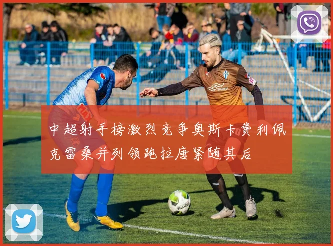 中超射手榜激烈竞争奥斯卡费利佩克雷桑并列领跑拉唐紧随其后