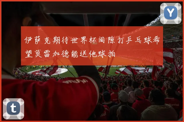 伊萨克期待世界杯间隙打乒乓球希望莫雷加德能送他球拍