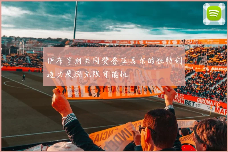 伊布亨利共同赞誉亚马尔的独特创造力展现无限可能性