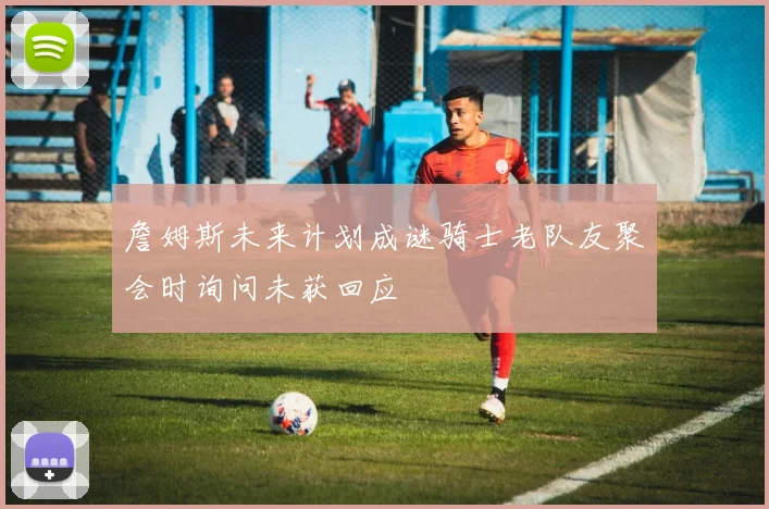 詹姆斯未来计划成谜骑士老队友聚会时询问未获回应