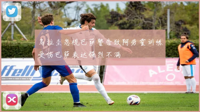 乌拉圭忽视巴萨警告致阿劳霍训练受伤巴萨表达强烈不满