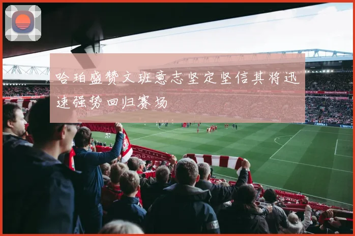 哈珀盛赞文班意志坚定坚信其将迅速强势回归赛场