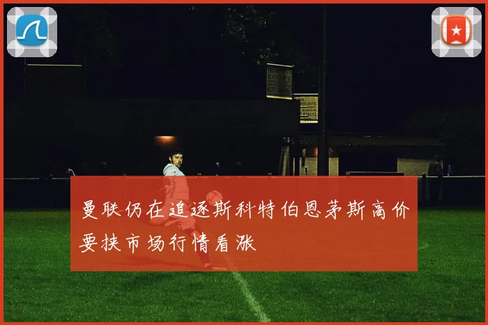 曼联仍在追逐斯科特伯恩茅斯高价要挟市场行情看涨