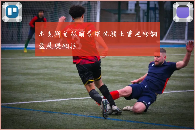 尼克斯晋级前景堪忧骑士曾逆转翻盘展现韧性