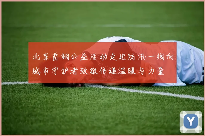 北京首钢公益活动走进防汛一线向城市守护者致敬传递温暖与力量