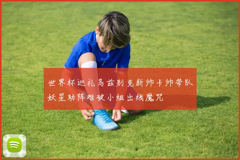 世界杯巡礼乌兹别克新帅卡帅带队妖星助阵难破小组出线魔咒